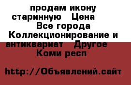 продам икону старинную › Цена ­ 0 - Все города Коллекционирование и антиквариат » Другое   . Коми респ.